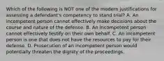 Which of the following is NOT one of the modern justifications for assessing a defendant's competency to stand trial? A. An incompetent person cannot effectively make decisions about the course and nature of the defense. B. An incompetent person cannot effectively testify on their own behalf. C. An incompetent person is one that does not have the resources to pay for their defense. D. Prosecution of an incompetent person would potentially threaten the dignity of the proceedings.