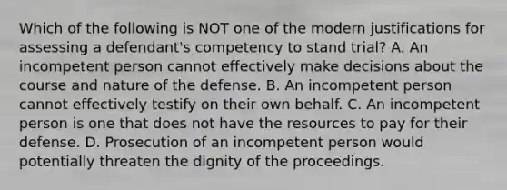 Which of the following is NOT one of the modern justifications for assessing a defendant's competency to stand trial? A. An incompetent person cannot effectively make decisions about the course and nature of the defense. B. An incompetent person cannot effectively testify on their own behalf. C. An incompetent person is one that does not have the resources to pay for their defense. D. Prosecution of an incompetent person would potentially threaten the dignity of the proceedings.