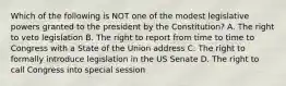 Which of the following is NOT one of the modest legislative powers granted to the president by the Constitution? A. The right to veto legislation B. The right to report from time to time to Congress with a State of the Union address C. The right to formally introduce legislation in the US Senate D. The right to call Congress into special session