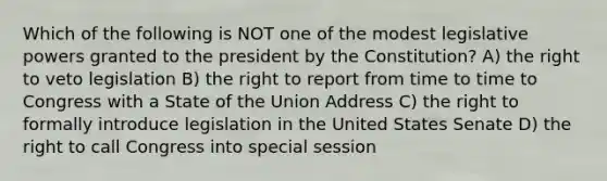 Which of the following is NOT one of the modest legislative powers granted to the president by the Constitution? A) the right to veto legislation B) the right to report from time to time to Congress with a State of the Union Address C) the right to formally introduce legislation in the United States Senate D) the right to call Congress into special session