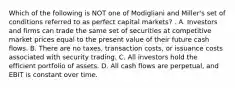 Which of the following is NOT one of Modigliani and Miller's set of conditions referred to as perfect capital markets? . A. Investors and firms can trade the same set of securities at competitive market prices equal to the present value of their future cash flows. B. There are no taxes, transaction costs, or issuance costs associated with security trading. C. All investors hold the efficient portfolio of assets. D. All cash flows are perpetual, and EBIT is constant over time.