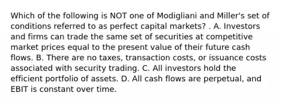 Which of the following is NOT one of Modigliani and Miller's set of conditions referred to as perfect capital markets? . A. Investors and firms can trade the same set of securities at competitive market prices equal to the present value of their future cash flows. B. There are no taxes, transaction costs, or issuance costs associated with security trading. C. All investors hold the efficient portfolio of assets. D. All cash flows are perpetual, and EBIT is constant over time.