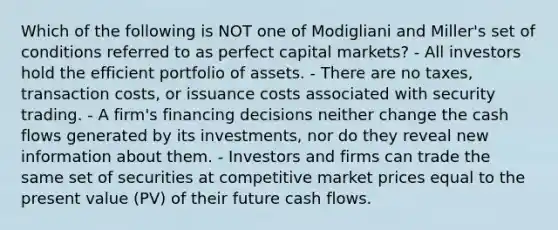 Which of the following is NOT one of Modigliani and Miller's set of conditions referred to as perfect capital markets? - All investors hold the efficient portfolio of assets. - There are no taxes, transaction costs, or issuance costs associated with security trading. - A firm's financing decisions neither change the cash flows generated by its investments, nor do they reveal new information about them. - Investors and firms can trade the same set of securities at competitive market prices equal to the present value (PV) of their future cash flows.