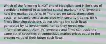 Which of the following is NOT one of Modigliani and Miller's set of conditions referred to as perfect capital markets? I) All investors hold the market portfolio. II) There are no taxes, transaction costs, or issuance costs associated with security trading. III) A firm's financing decisions do not change the cash flows generated by its investments, nor do they reveal new information about them. IV) Investors and firms can trade the same set of securities at competitive market prices equal to the present value of their future cash flows.