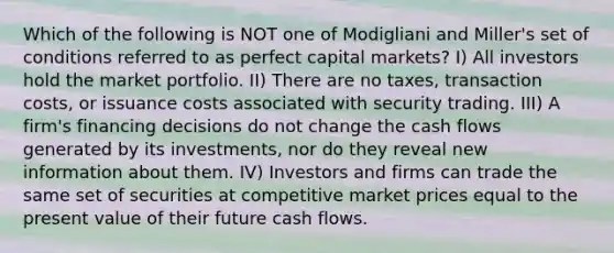 Which of the following is NOT one of Modigliani and Miller's set of conditions referred to as perfect capital markets? I) All investors hold the market portfolio. II) There are no taxes, transaction costs, or issuance costs associated with security trading. III) A firm's financing decisions do not change the cash flows generated by its investments, nor do they reveal new information about them. IV) Investors and firms can trade the same set of securities at competitive market prices equal to the present value of their future cash flows.