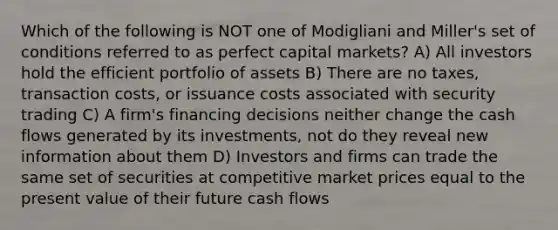 Which of the following is NOT one of Modigliani and Miller's set of conditions referred to as perfect capital markets? A) All investors hold the efficient portfolio of assets B) There are no taxes, transaction costs, or issuance costs associated with security trading C) A firm's financing decisions neither change the cash flows generated by its investments, not do they reveal new information about them D) Investors and firms can trade the same set of securities at competitive market prices equal to the present value of their future cash flows