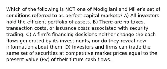 Which of the following is NOT one of Modigliani and Millerʹs set of conditions referred to as perfect capital markets? A) All investors hold the efficient portfolio of assets. B) There are no taxes, transaction costs, or issuance costs associated with security trading. C) A firmʹs financing decisions neither change the cash flows generated by its investments, nor do they reveal new information about them. D) Investors and firms can trade the same set of securities at competitive market prices equal to the present value (PV) of their future cash flows.