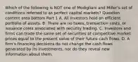 Which of the following is NOT one of Modigliani and​ Miller's set of conditions referred to as perfect capital​ markets? Question content area bottom Part 1 A. All investors hold an efficient portfolio of assets. B. There are no​ taxes, transaction​ costs, or issuance costs associated with security trading. C. Investors and firms can trade the same set of securities at competitive market prices equal to the present value of their future cash flows. D. A​ firm's financing decisions do not change the cash flows generated by its​ investments, nor do they reveal new information about them.