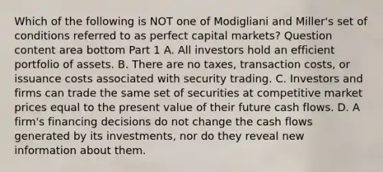 Which of the following is NOT one of Modigliani and​ Miller's set of conditions referred to as perfect capital​ markets? Question content area bottom Part 1 A. All investors hold an efficient portfolio of assets. B. There are no​ taxes, transaction​ costs, or issuance costs associated with security trading. C. Investors and firms can trade the same set of securities at competitive market prices equal to the present value of their future cash flows. D. A​ firm's financing decisions do not change the cash flows generated by its​ investments, nor do they reveal new information about them.