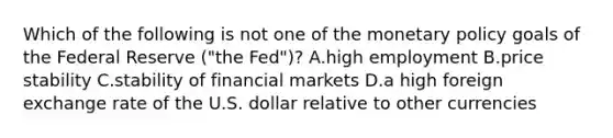 Which of the following is not one of the monetary policy goals of the Federal Reserve​ ("the Fed")? A.high employment B.price stability C.stability of financial markets D.a high foreign exchange rate of the U.S. dollar relative to other currencies