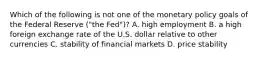 Which of the following is not one of the monetary policy goals of the Federal Reserve​ ("the Fed")? A. high employment B. a high foreign exchange rate of the U.S. dollar relative to other currencies C. stability of financial markets D. price stability