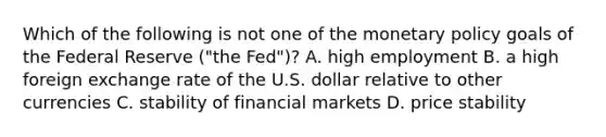 Which of the following is not one of the monetary policy goals of the Federal Reserve​ ("the Fed")? A. high employment B. a high foreign exchange rate of the U.S. dollar relative to other currencies C. stability of financial markets D. price stability