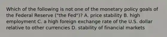 Which of the following is not one of the <a href='https://www.questionai.com/knowledge/kEE0G7Llsx-monetary-policy' class='anchor-knowledge'>monetary policy</a> goals of the Federal Reserve​ ("the Fed")? A. price stability B. high employment C. a high foreign exchange rate of the U.S. dollar relative to other currencies D. stability of financial markets