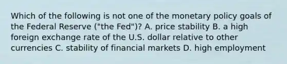 Which of the following is not one of the monetary policy goals of the Federal Reserve​ ("the Fed")? A. price stability B. a high foreign exchange rate of the U.S. dollar relative to other currencies C. stability of financial markets D. high employment