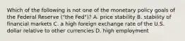 Which of the following is not one of the monetary policy goals of the Federal Reserve​ ("the Fed")? A. price stability B. stability of financial markets C. a high foreign exchange rate of the U.S. dollar relative to other currencies D. high employment