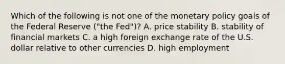 Which of the following is not one of the <a href='https://www.questionai.com/knowledge/kEE0G7Llsx-monetary-policy' class='anchor-knowledge'>monetary policy</a> goals of the Federal Reserve​ ("the Fed")? A. price stability B. stability of financial markets C. a high foreign exchange rate of the U.S. dollar relative to other currencies D. high employment