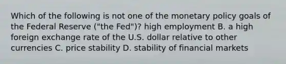 Which of the following is not one of the monetary policy goals of the Federal Reserve​ ("the Fed")? high employment B. a high foreign exchange rate of the U.S. dollar relative to other currencies C. price stability D. stability of financial markets