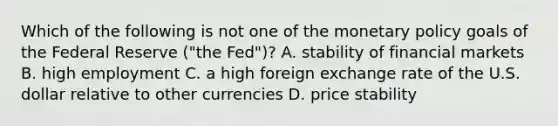 Which of the following is not one of the monetary policy goals of the Federal Reserve​ ("the Fed")? A. stability of financial markets B. high employment C. a high foreign exchange rate of the U.S. dollar relative to other currencies D. price stability