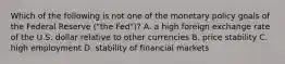 Which of the following is not one of the monetary policy goals of the Federal Reserve​ ("the Fed")? A. a high foreign exchange rate of the U.S. dollar relative to other currencies B. price stability C. high employment D. stability of financial markets