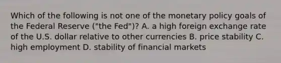 Which of the following is not one of the monetary policy goals of the Federal Reserve​ ("the Fed")? A. a high foreign exchange rate of the U.S. dollar relative to other currencies B. price stability C. high employment D. stability of financial markets