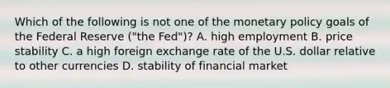 Which of the following is not one of the monetary policy goals of the Federal Reserve​ ("the Fed")? A. high employment B. price stability C. a high foreign exchange rate of the U.S. dollar relative to other currencies D. stability of financial market