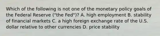 Which of the following is not one of the monetary policy goals of the Federal Reserve​ ("the Fed")? A. high employment B. stability of financial markets C. a high foreign exchange rate of the U.S. dollar relative to other currencies D. price stability