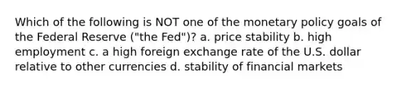 Which of the following is NOT one of the monetary policy goals of the Federal Reserve ("the Fed")? a. price stability b. high employment c. a high foreign exchange rate of the U.S. dollar relative to other currencies d. stability of financial markets