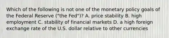 Which of the following is not one of the monetary policy goals of the Federal Reserve​ ("the Fed")? A. price stability B. high employment C. stability of financial markets D. a high foreign exchange rate of the U.S. dollar relative to other currencies