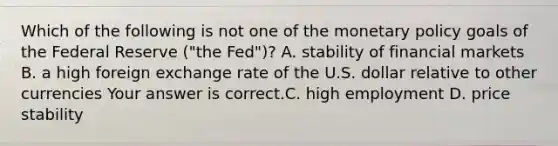 Which of the following is not one of the monetary policy goals of the Federal Reserve​ ("the Fed")? A. stability of financial markets B. a high foreign exchange rate of the U.S. dollar relative to other currencies Your answer is correct.C. high employment D. price stability