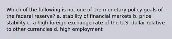 Which of the following is not one of the monetary policy goals of the federal reserve? a. stability of financial markets b. price stability c. a high foreign exchange rate of the U.S. dollar relative to other currencies d. high employment