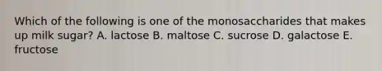 Which of the following is one of the monosaccharides that makes up milk sugar? A. lactose B. maltose C. sucrose D. galactose E. fructose