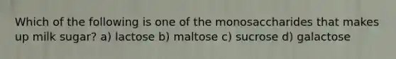 Which of the following is one of the monosaccharides that makes up milk sugar? a) lactose b) maltose c) sucrose d) galactose