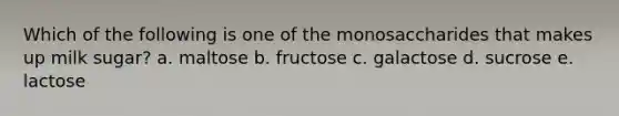 Which of the following is one of the monosaccharides that makes up milk sugar? a. maltose b. fructose c. galactose d. sucrose e. lactose