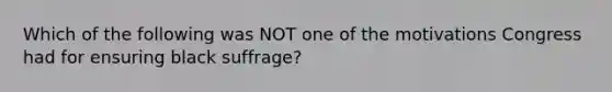 Which of the following was NOT one of the motivations Congress had for ensuring black suffrage?