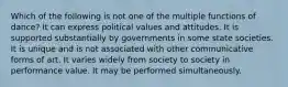 Which of the following is not one of the multiple functions of dance? It can express political values and attitudes. It is supported substantially by governments in some state societies. It is unique and is not associated with other communicative forms of art. It varies widely from society to society in performance value. It may be performed simultaneously.