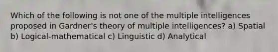 Which of the following is not one of the multiple intelligences proposed in Gardner's theory of multiple intelligences? a) Spatial b) Logical-mathematical c) Linguistic d) Analytical