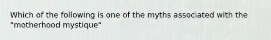 Which of the following is one of the myths associated with the "motherhood mystique"