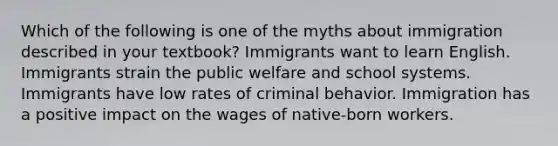 Which of the following is one of the myths about immigration described in your textbook?​ ​Immigrants want to learn English. ​Immigrants strain the public welfare and school systems. ​Immigrants have low rates of criminal behavior. ​Immigration has a positive impact on the wages of native-born workers.