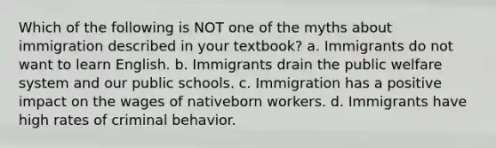 Which of the following is NOT one of the myths about immigration described in your textbook? a. Immigrants do not want to learn English. b. Immigrants drain the public welfare system and our public schools. c. Immigration has a positive impact on the wages of nativeborn workers. d. Immigrants have high rates of criminal behavior.