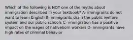 Which of the following is NOT one of the myths about immigration described in your textbook? A- immigrants do not want to learn English B- immigrants drain the public welfare system and our public schools C- immigration has a positive impact on the wages of nativeborn workers D- immigrants have high rates of criminal behavior