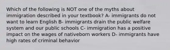 Which of the following is NOT one of the myths about immigration described in your textbook? A- immigrants do not want to learn English B- immigrants drain the public welfare system and our public schools C- immigration has a positive impact on the wages of nativeborn workers D- immigrants have high rates of criminal behavior