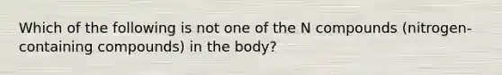 Which of the following is not one of the N compounds (nitrogen-containing compounds) in the body?