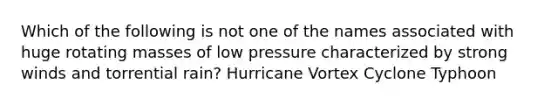 Which of the following is not one of the names associated with huge rotating masses of low pressure characterized by strong winds and torrential rain? Hurricane Vortex Cyclone Typhoon