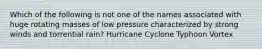 Which of the following is not one of the names associated with huge rotating masses of low pressure characterized by strong winds and torrential rain? Hurricane Cyclone Typhoon Vortex