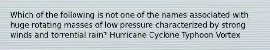 Which of the following is not one of the names associated with huge rotating masses of low pressure characterized by strong winds and torrential rain? Hurricane Cyclone Typhoon Vortex