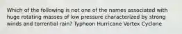 Which of the following is not one of the names associated with huge rotating masses of low pressure characterized by strong winds and torrential rain? Typhoon Hurricane Vortex Cyclone