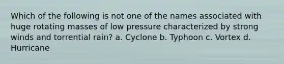 Which of the following is not one of the names associated with huge rotating masses of low pressure characterized by strong winds and torrential rain? a. Cyclone b. Typhoon c. Vortex d. Hurricane