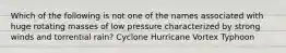 Which of the following is not one of the names associated with huge rotating masses of low pressure characterized by strong winds and torrential rain? Cyclone Hurricane Vortex Typhoon