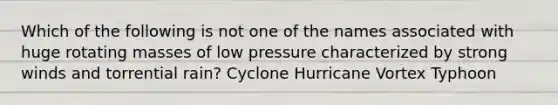 Which of the following is not one of the names associated with huge rotating masses of low pressure characterized by strong winds and torrential rain? Cyclone Hurricane Vortex Typhoon