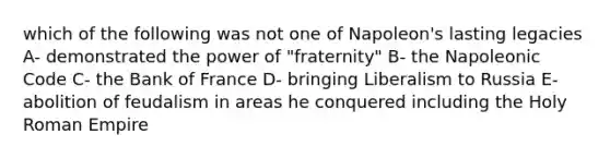 which of the following was not one of Napoleon's lasting legacies A- demonstrated the power of "fraternity" B- the Napoleonic Code C- the Bank of France D- bringing Liberalism to Russia E- abolition of feudalism in areas he conquered including the Holy Roman Empire